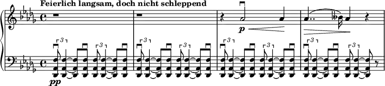 \relative c'' {
\new PianoStaff <<
\new Staff {
\set Staff.midiInstrument = #"piano" \key des \major \clef treble \time 4/4 \set Score.tempoHideNote = ##t \tempo "Feierlich langsam, doch nicht schleppend" 4 = 40
r1 |
r1 |
r4 as2 \downbow \p \< as4 \! |
as4.. \> (beses16) as4 \! r4 |
}
\new Staff {
\set Staff.midiInstrument = #"piano" \clef bass \key des \major
\tuplet 3/2 { <des,,, as' f'>8 \downbow \pp <des as' f'>4 ~ } <des as' f'>8 <des as' f'>8 \downbow \tuplet 3/2 { <des as' f'>8 <des as' f'>4 ~ } <des as' f'>8 <des as' f'>8 \downbow |
\tuplet 3/2 { <des as' f'>8 \downbow <des as' f'>4 ~ } <des as' f'>8 <des as' f'>8 \downbow \tuplet 3/2 { <des as' f'>8 <des as' f'>4 ~ } <des as' f'>8 <des as' f'>8 \downbow |
\tuplet 3/2 { <des as' f'>8 \downbow <des as' f'>4 ~ } <des as' f'>8 <des as' f'>8 \downbow \tuplet 3/2 { <des as' f'>8 <des as' f'>4 ~ } <des as' f'>8 <des as' f'>8 \downbow |
\tuplet 3/2 { <des as' f'>8 \downbow <des as' f'>4 ~ } <des as' f'>8 <des as' f'>8 \downbow \tuplet 3/2 { <des as' f'>8 <des as' f'>4 ~ } <des as' f'>8 r8 |
}
>>
}